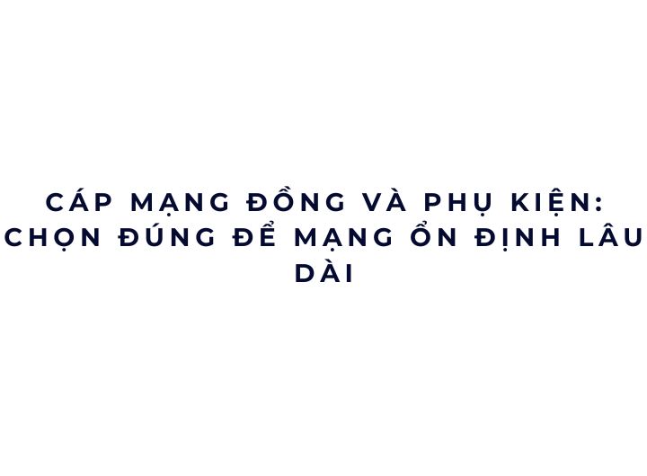 Cáp mạng đồng và phụ kiện: chọn đúng để mạng ổn định lâu dài