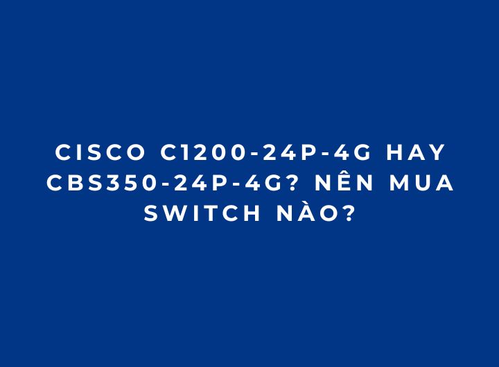 Cisco C1200-24P-4G Hay CBS350-24P-4G? Nên Mua Switch Nào? Cisco C1200-24P-4G Hay CBS350-24P-4G? Nên Mua Switch Nào?