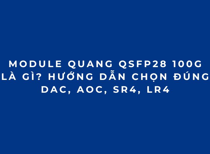 Module quang 100G QSFP28 là gì? Cách chọn đúng DAC, AOC, SR4, LR4 (2026 Phần 2)