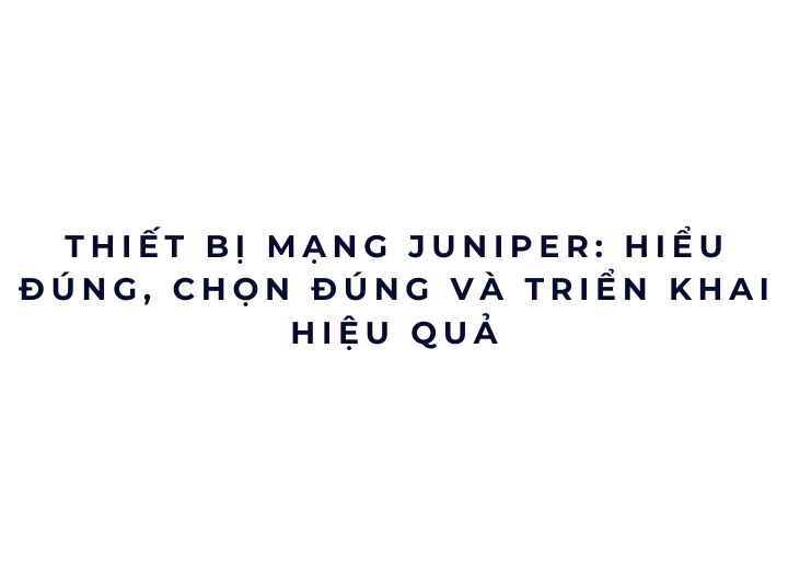 Thiết bị mạng Juniper: hiểu đúng, chọn đúng và triển khai hiệu quả