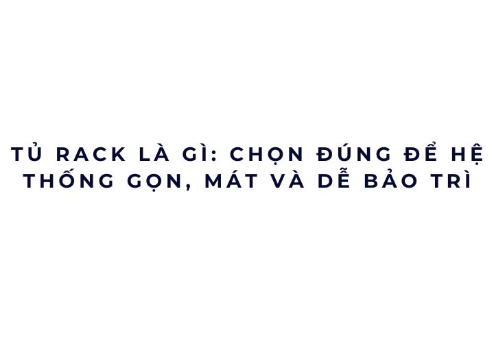 Tủ rack là gì: chọn đúng để hệ thống gọn, mát và dễ bảo trì