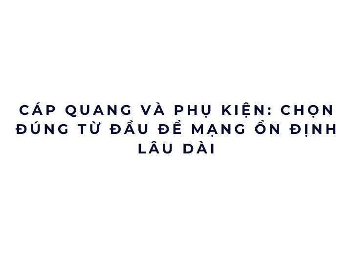 Cáp quang và phụ kiện: chọn đúng từ đầu để mạng ổn định lâu dài