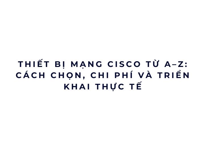 Thiết bị mạng Cisco từ A–Z: cách chọn, chi phí và triển khai thực tế