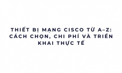 Thiết bị mạng Cisco từ A–Z: cách chọn, chi phí và triển khai thực tế