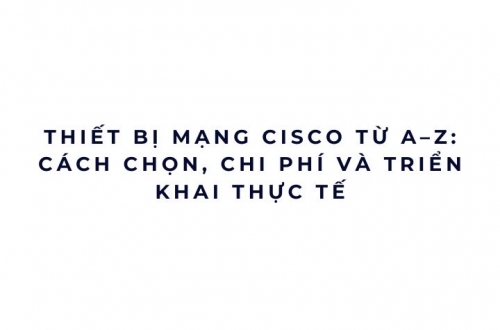 Thiết bị mạng Cisco từ A–Z: cách chọn, chi phí và triển khai thực tế
