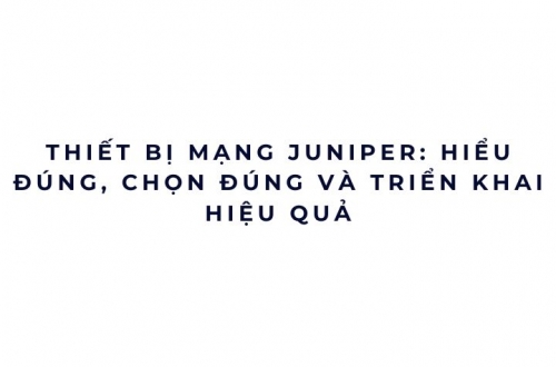 Thiết bị mạng Juniper: hiểu đúng, chọn đúng và triển khai hiệu quả