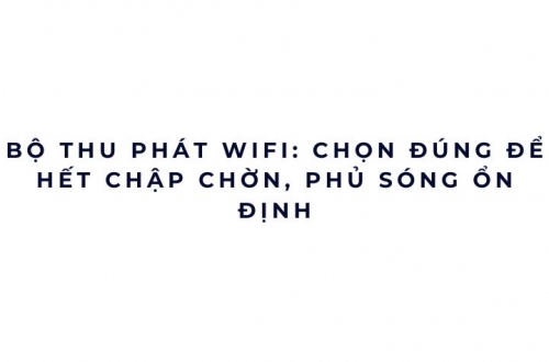 Bộ thu phát WiFi: chọn đúng để hết chập chờn, phủ sóng ổn định