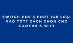 Switch PoE 8 Port 1Gb Loại Nào Tốt? Cách Chọn Cho Camera & WiFi