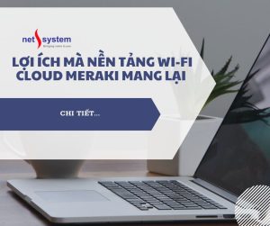 Lợi ích mà nền tảng Wi-Fi Cloud Meraki mang lại